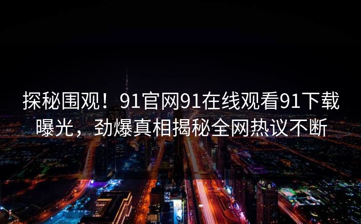 探秘围观！91官网91在线观看91下载曝光，劲爆真相揭秘全网热议不断