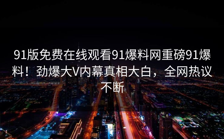 91版免费在线观看91爆料网重磅91爆料！劲爆大V内幕真相大白，全网热议不断
