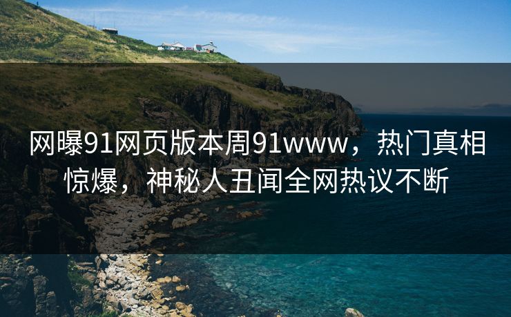 网曝91网页版本周91www，热门真相惊爆，神秘人丑闻全网热议不断