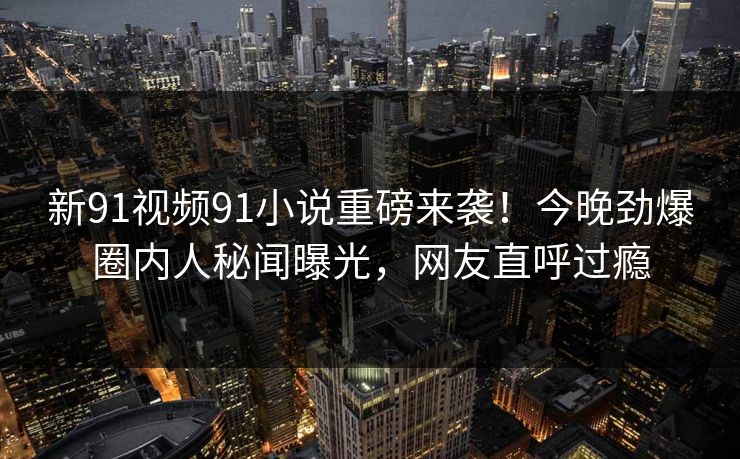 新91视频91小说重磅来袭！今晚劲爆圈内人秘闻曝光，网友直呼过瘾