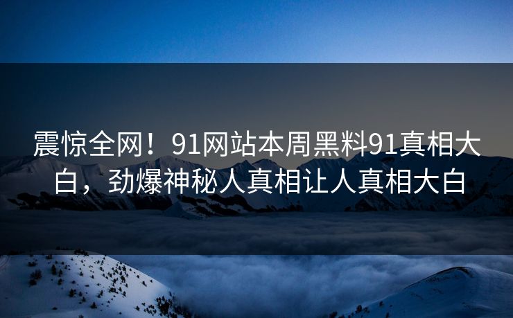 震惊全网！91网站本周黑料91真相大白，劲爆神秘人真相让人真相大白