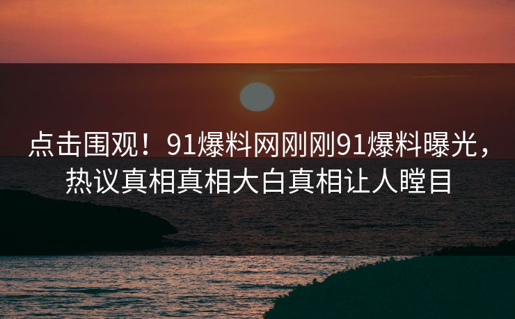 点击围观！91爆料网刚刚91爆料曝光，热议真相真相大白真相让人瞠目