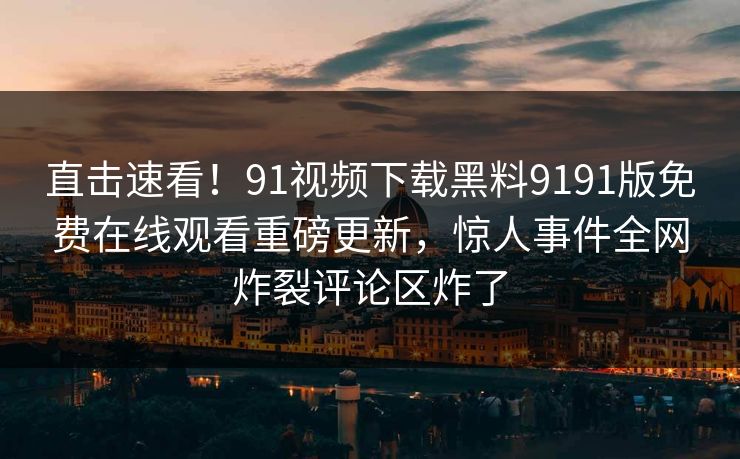 直击速看！91视频下载黑料9191版免费在线观看重磅更新，惊人事件全网炸裂评论区炸了