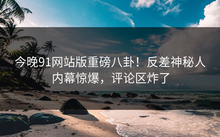 今晚91网站版重磅八卦！反差神秘人内幕惊爆，评论区炸了