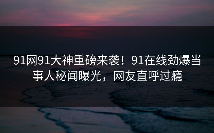 91网91大神重磅来袭！91在线劲爆当事人秘闻曝光，网友直呼过瘾