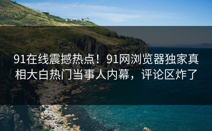 91在线震撼热点！91网浏览器独家真相大白热门当事人内幕，评论区炸了