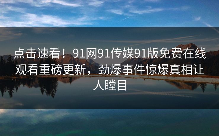 点击速看！91网91传媒91版免费在线观看重磅更新，劲爆事件惊爆真相让人瞠目