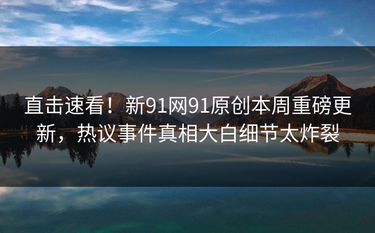 直击速看！新91网91原创本周重磅更新，热议事件真相大白细节太炸裂