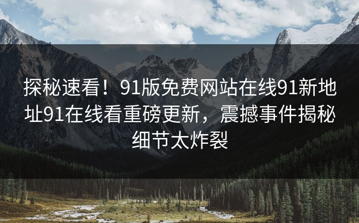 探秘速看！91版免费网站在线91新地址91在线看重磅更新，震撼事件揭秘细节太炸裂