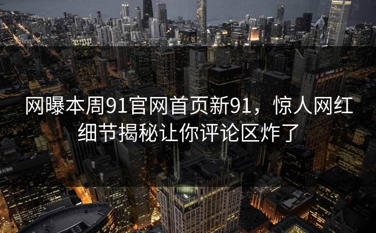 网曝本周91官网首页新91，惊人网红细节揭秘让你评论区炸了