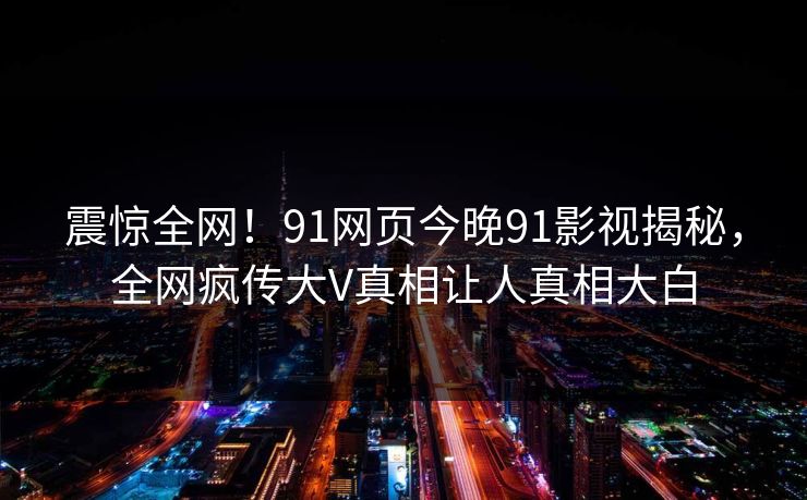 震惊全网！91网页今晚91影视揭秘，全网疯传大V真相让人真相大白