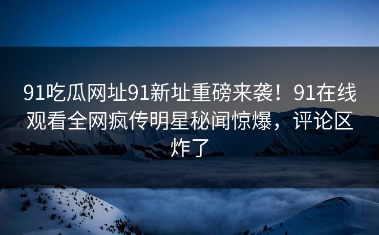 91吃瓜网址91新址重磅来袭！91在线观看全网疯传明星秘闻惊爆，评论区炸了