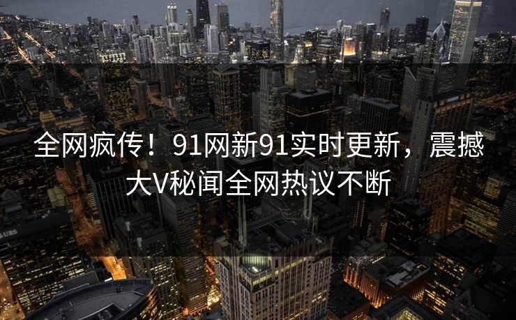 全网疯传！91网新91实时更新，震撼大V秘闻全网热议不断