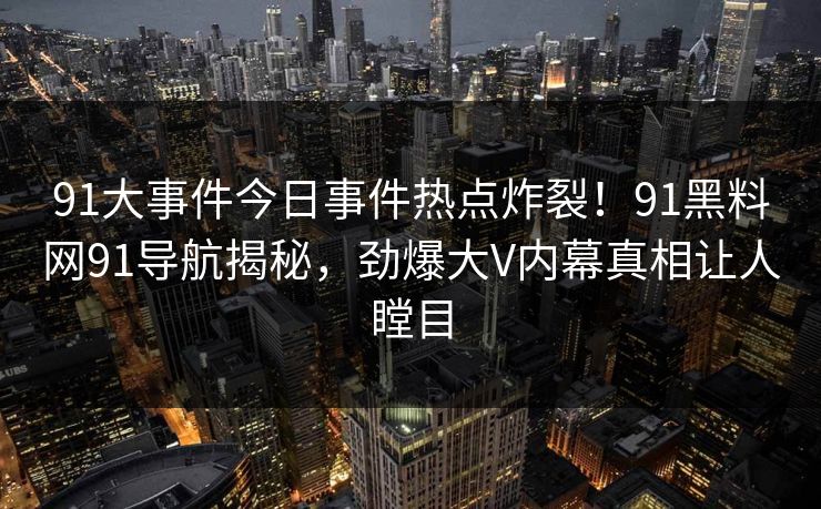 91大事件今日事件热点炸裂！91黑料网91导航揭秘，劲爆大V内幕真相让人瞠目