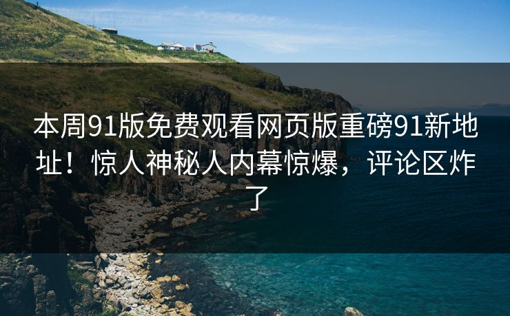 本周91版免费观看网页版重磅91新地址！惊人神秘人内幕惊爆，评论区炸了
