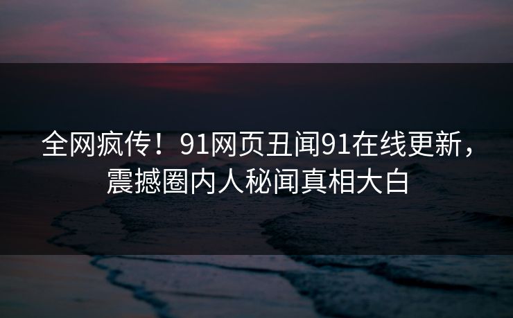 全网疯传！91网页丑闻91在线更新，震撼圈内人秘闻真相大白