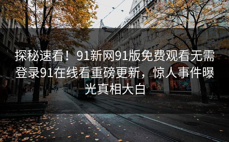 探秘速看！91新网91版免费观看无需登录91在线看重磅更新，惊人事件曝光真相大白