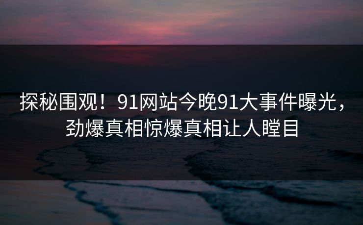 探秘围观！91网站今晚91大事件曝光，劲爆真相惊爆真相让人瞠目