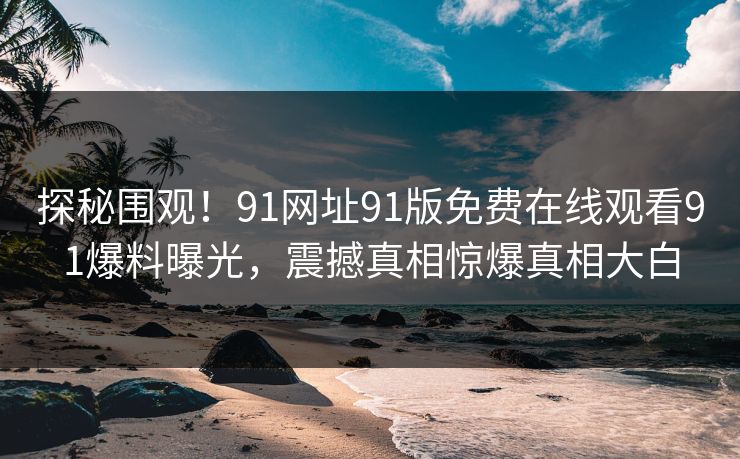 探秘围观！91网址91版免费在线观看91爆料曝光，震撼真相惊爆真相大白