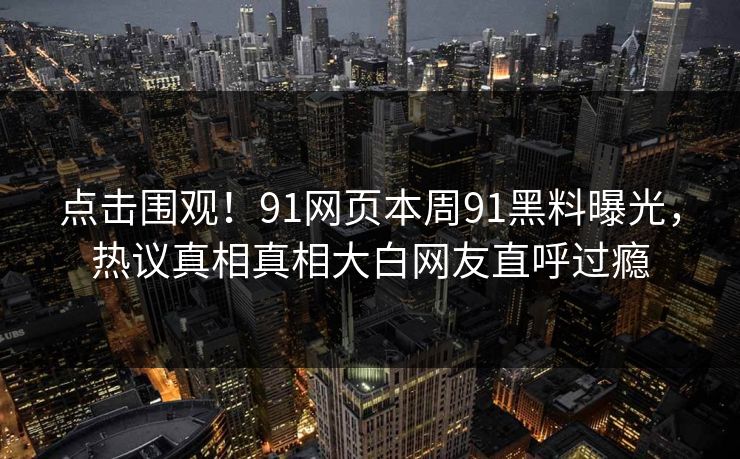 点击围观！91网页本周91黑料曝光，热议真相真相大白网友直呼过瘾