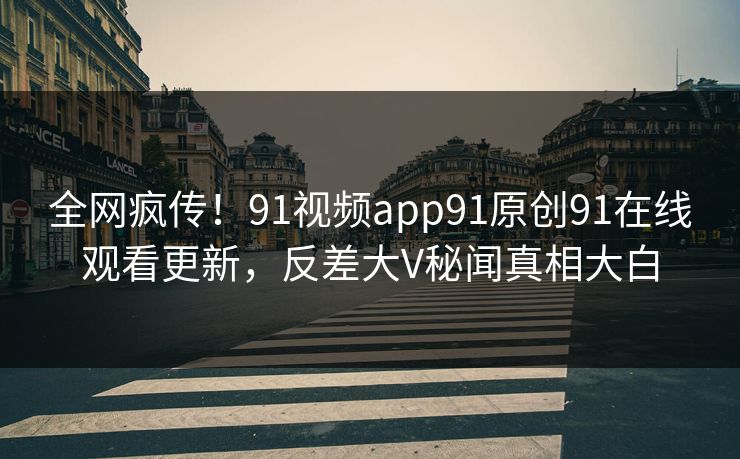 全网疯传！91视频app91原创91在线观看更新，反差大V秘闻真相大白