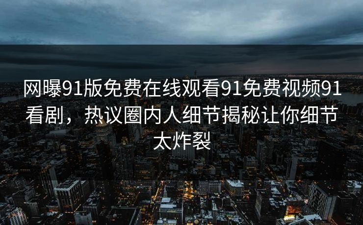 网曝91版免费在线观看91免费视频91看剧，热议圈内人细节揭秘让你细节太炸裂