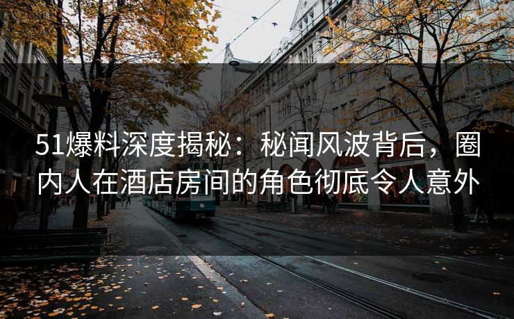 51爆料深度揭秘：秘闻风波背后，圈内人在酒店房间的角色彻底令人意外