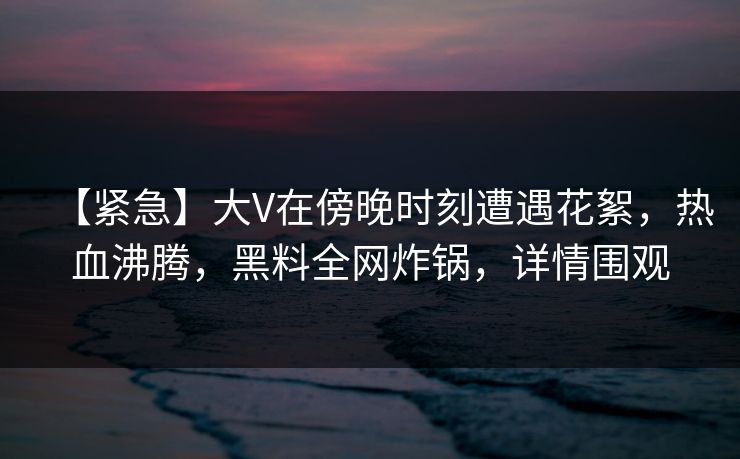 【紧急】大V在傍晚时刻遭遇花絮，热血沸腾，黑料全网炸锅，详情围观