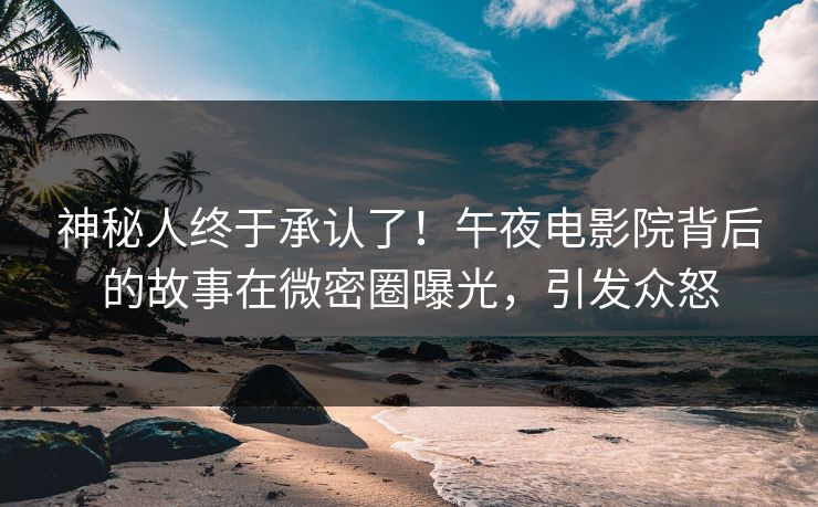 神秘人终于承认了！午夜电影院背后的故事在微密圈曝光，引发众怒