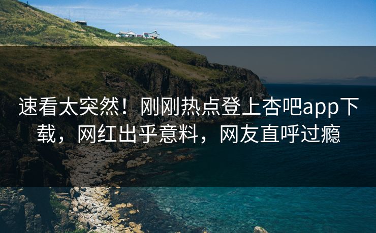 速看太突然！刚刚热点登上杏吧app下载，网红出乎意料，网友直呼过瘾