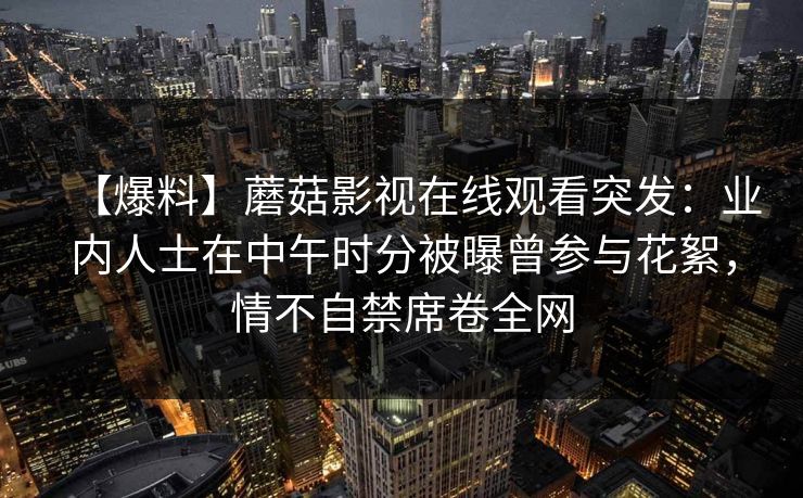 【爆料】蘑菇影视在线观看突发:业内人士在中午时分被曝曾参与花絮,情不自禁席卷全网 【爆料】蘑菇影视在线观看突发:业内人士在中午时分被曝曾参与花絮,情不自禁席卷全网