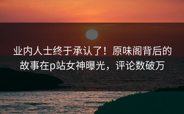 业内人士终于承认了！原味阁背后的故事在p站女神曝光，评论数破万