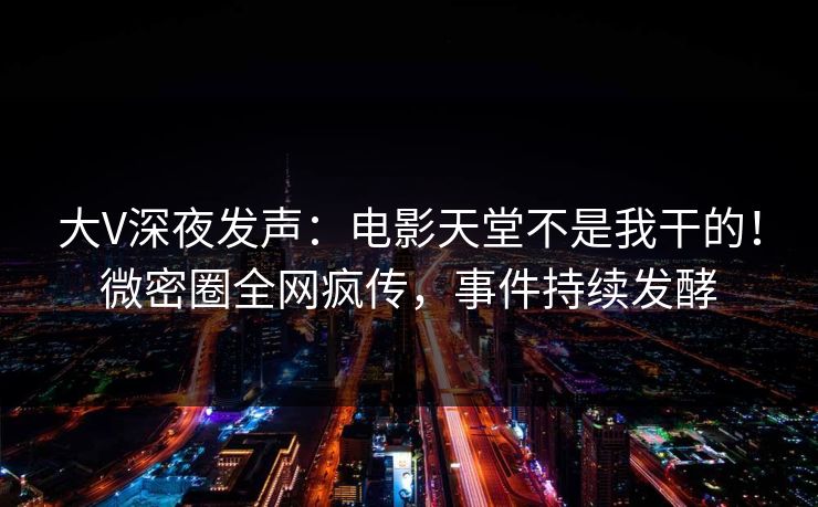 大V深夜发声：电影天堂不是我干的！微密圈全网疯传，事件持续发酵