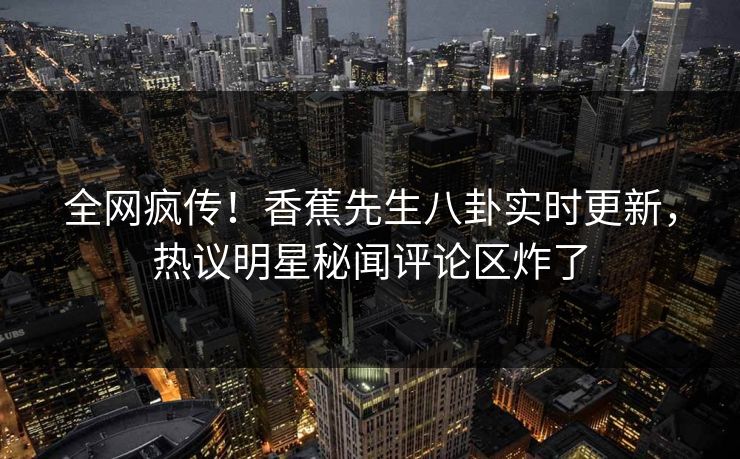 全网疯传！香蕉先生八卦实时更新，热议明星秘闻评论区炸了