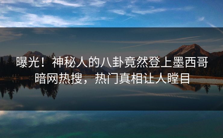 曝光！神秘人的八卦竟然登上墨西哥暗网热搜，热门真相让人瞠目