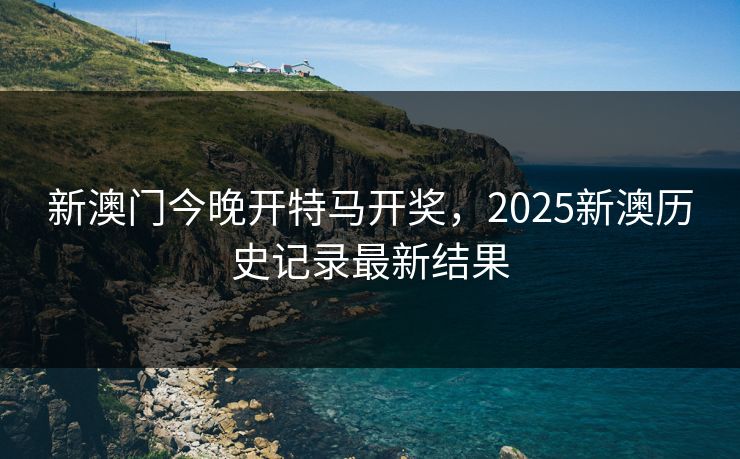 新澳门今晚开特马开奖，2025新澳历史记录最新结果