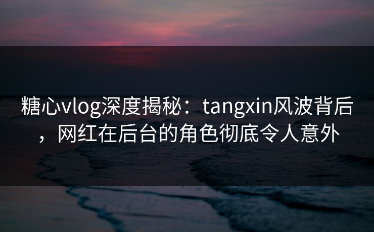 糖心vlog深度揭秘：tangxin风波背后，网红在后台的角色彻底令人意外