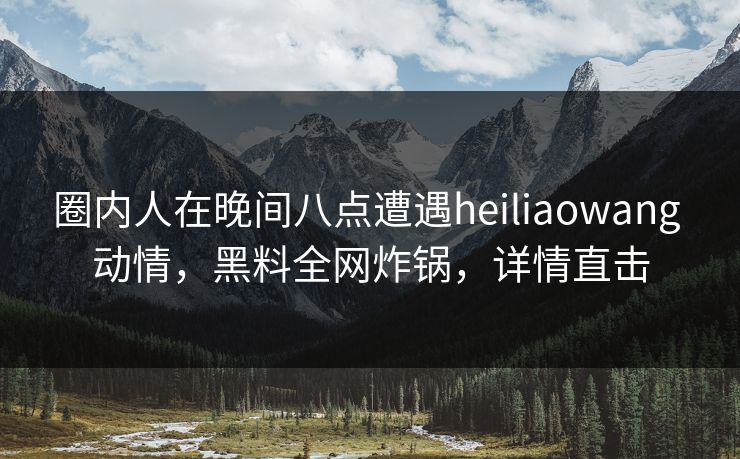 圈内人在晚间八点遭遇heiliaowang 动情,黑料全网炸锅,详情直击 圈内人在晚间八点遭遇heiliaowang 动情,黑料全网炸锅,详情直击