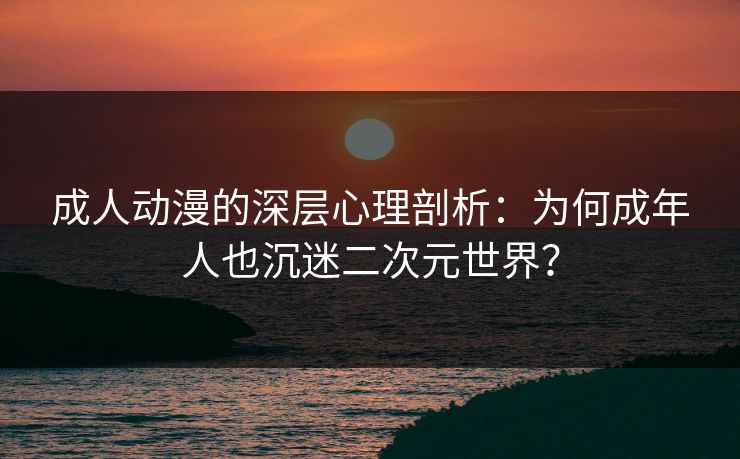 成人动漫的深层心理剖析：为何成年人也沉迷二次元世界？