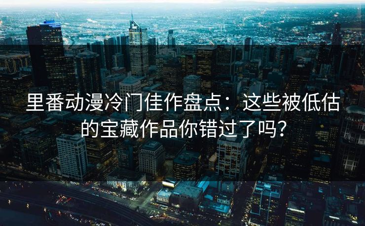 里番动漫冷门佳作盘点：这些被低估的宝藏作品你错过了吗？