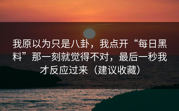 我原以为只是八卦,我点开“每日黑料”那一刻就觉得不对,最后一秒我才反应过来(建议收藏) 我原以为只是八卦,我点开“每日黑料”那一刻就觉得不对,最后一秒我才反应过来(建议收藏)