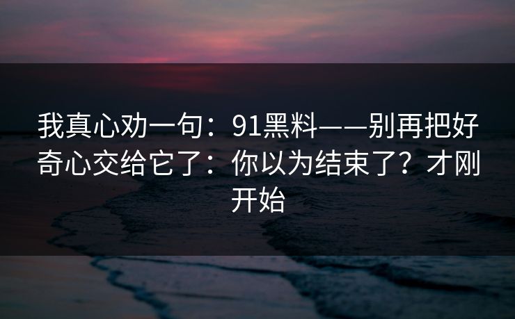 我真心劝一句：91黑料——别再把好奇心交给它了：你以为结束了？才刚开始