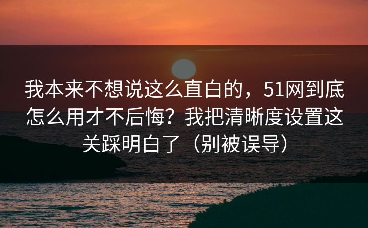 我本来不想说这么直白的，51网到底怎么用才不后悔？我把清晰度设置这关踩明白了（别被误导）