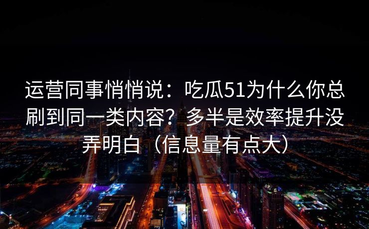 运营同事悄悄说:吃瓜51为什么你总刷到同一类内容?多半是效率提升没弄明白(信息量有点大) 运营同事悄悄说:吃瓜51为什么你总刷到同一类内容?多半是效率提升没弄明白(信息量有点大)
