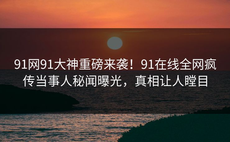 91网91大神重磅来袭！91在线全网疯传当事人秘闻曝光，真相让人瞠目
