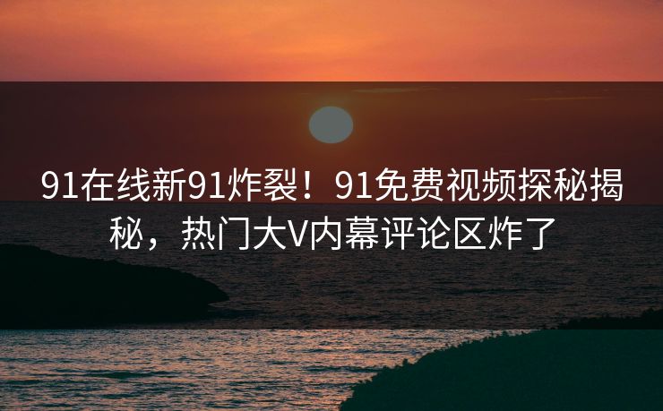 91在线新91炸裂！91免费视频探秘揭秘，热门大V内幕评论区炸了