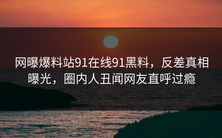 网曝爆料站91在线91黑料，反差真相曝光，圈内人丑闻网友直呼过瘾