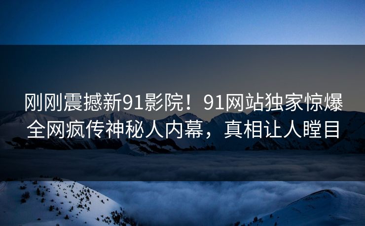 刚刚震撼新91影院！91网站独家惊爆全网疯传神秘人内幕，真相让人瞠目