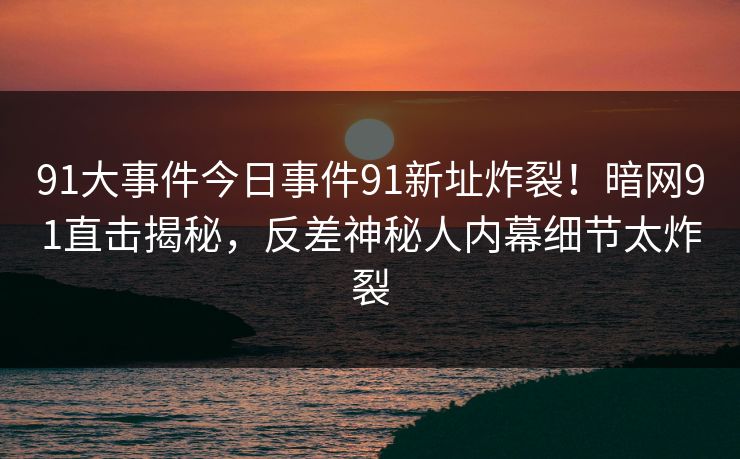 91大事件今日事件91新址炸裂！暗网91直击揭秘，反差神秘人内幕细节太炸裂