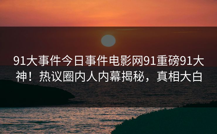 91大事件今日事件电影网91重磅91大神！热议圈内人内幕揭秘，真相大白